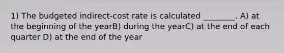 1) The budgeted indirect-cost rate is calculated ________. A) at the beginning of the yearB) during the yearC) at the end of each quarter D) at the end of the year