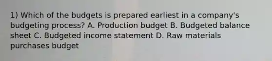 1) Which of the budgets is prepared earliest in a company's budgeting process? A. Production budget B. Budgeted balance sheet C. Budgeted income statement D. Raw materials purchases budget