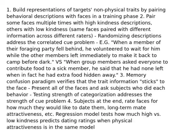 1. Build representations of targets' non-physical traits by pairing behavioral descriptions with faces in a training phase 2. Pair some faces multiple times with high kindness descriptions, others with low kindness (same faces paired with different information across different raters) - Randomizing descriptions address the correlated cue problem - E.G. "When a member of their foraging party fell behind, he volunteered to wait for him while the other members left immediately to make it back to camp before dark." VS "When group members asked everyone to contribute food to a sick member, he said that he had none left when in fact he had extra food hidden away." 3. Memory confusion paradigm verifies that the trait information "sticks" to the face - Present all of the faces and ask subjects who did each behavior - Testing strength of categorization addresses the strength of cue problem 4. Subjects at the end, rate faces for how much they would like to date them, long-term mate attractiveness, etc. Regression model tests how much high vs. low kindness predicts dating ratings when physical attractiveness is in the same model