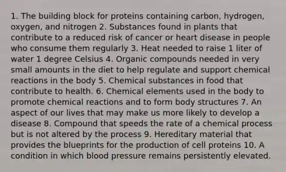 1. The building block for proteins containing carbon, hydrogen, oxygen, and nitrogen 2. Substances found in plants that contribute to a reduced risk of cancer or heart disease in people who consume them regularly 3. Heat needed to raise 1 liter of water 1 degree Celsius 4. Organic compounds needed in very small amounts in the diet to help regulate and support chemical reactions in the body 5. Chemical substances in food that contribute to health. 6. Chemical elements used in the body to promote chemical reactions and to form body structures 7. An aspect of our lives that may make us more likely to develop a disease 8. Compound that speeds the rate of a chemical process but is not altered by the process 9. Hereditary material that provides the blueprints for the production of cell proteins 10. A condition in which blood pressure remains persistently elevated.