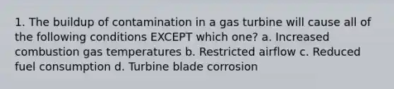 1. The buildup of contamination in a gas turbine will cause all of the following conditions EXCEPT which one? a. Increased combustion gas temperatures b. Restricted airflow c. Reduced fuel consumption d. Turbine blade corrosion