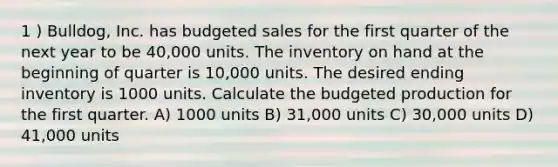 1 ) Bulldog, Inc. has budgeted sales for the first quarter of the next year to be 40,000 units. The inventory on hand at the beginning of quarter is 10,000 units. The desired ending inventory is 1000 units. Calculate the budgeted production for the first quarter. A) 1000 units B) 31,000 units C) 30,000 units D) 41,000 units