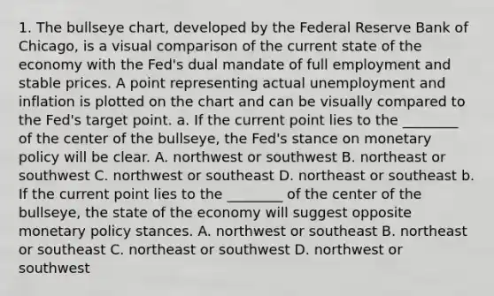 1. The bullseye chart, developed by the Federal Reserve Bank of Chicago, is a visual comparison of the current state of the economy with the Fed's dual mandate of full employment and stable prices. A point representing actual unemployment and inflation is plotted on the chart and can be visually compared to the Fed's target point. a. If the current point lies to the ________ of the center of the bullseye, the Fed's stance on monetary policy will be clear. A. northwest or southwest B. northeast or southwest C. northwest or southeast D. northeast or southeast b. If the current point lies to the ________ of the center of the bullseye, the state of the economy will suggest opposite monetary policy stances. A. northwest or southeast B. northeast or southeast C. northeast or southwest D. northwest or southwest