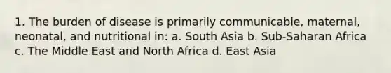 1. The burden of disease is primarily communicable, maternal, neonatal, and nutritional in: a. South Asia b. Sub-Saharan Africa c. The Middle East and North Africa d. East Asia