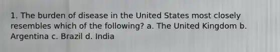1. The burden of disease in the United States most closely resembles which of the following? a. The United Kingdom b. Argentina c. Brazil d. India