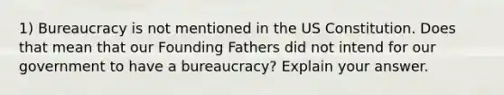 1) Bureaucracy is not mentioned in the US Constitution. Does that mean that our Founding Fathers did not intend for our government to have a bureaucracy? Explain your answer.