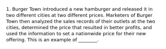 1. Burger Town introduced a new hamburger and released it in two different cities at two different prices. Marketers of Burger Town then analyzed the sales records of their outlets at the two cities, determined the price that resulted in better profits, and used the information to set a nationwide price for their new offering. This is an example of ________.