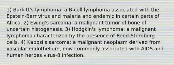 1) Burkitt's lymphoma: a B-cell lymphoma associated with the Epstein-Barr virus and malaria and endemic in certain parts of Africa. 2) Ewing's sarcoma: a malignant tumor of bone of uncertain histogenesis. 3) Hodgkin's lymphoma: a malignant lymphoma characterized by the presence of Reed-Sternberg cells. 4) Kaposi's sarcoma: a malignant neoplasm derived from vascular endothelium, now commonly associated with AIDS and human herpes virus-8 infection.