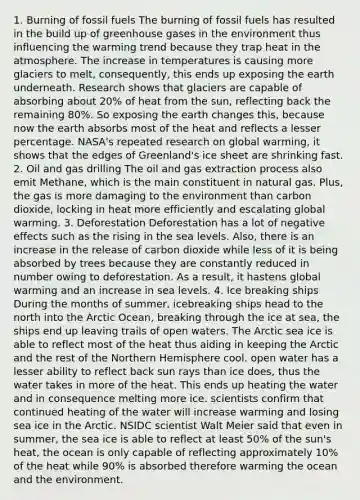 1. Burning of fossil fuels The burning of fossil fuels has resulted in the build up of greenhouse gases in the environment thus influencing the warming trend because they trap heat in the atmosphere. The increase in temperatures is causing more glaciers to melt, consequently, this ends up exposing the earth underneath. Research shows that glaciers are capable of absorbing about 20% of heat from the sun, reflecting back the remaining 80%. So exposing the earth changes this, because now the earth absorbs most of the heat and reflects a lesser percentage. NASA's repeated research on global warming, it shows that the edges of Greenland's ice sheet are shrinking fast. 2. Oil and gas drilling The oil and gas extraction process also emit Methane, which is the main constituent in natural gas. Plus, the gas is more damaging to the environment than carbon dioxide, locking in heat more efficiently and escalating global warming. 3. Deforestation Deforestation has a lot of negative effects such as the rising in the sea levels. Also, there is an increase in the release of carbon dioxide while less of it is being absorbed by trees because they are constantly reduced in number owing to deforestation. As a result, it hastens global warming and an increase in sea levels. 4. Ice breaking ships During the months of summer, icebreaking ships head to the north into the Arctic Ocean, breaking through the ice at sea, the ships end up leaving trails of open waters. The Arctic sea ice is able to reflect most of the heat thus aiding in keeping the Arctic and the rest of the Northern Hemisphere cool. open water has a lesser ability to reflect back sun rays than ice does, thus the water takes in more of the heat. This ends up heating the water and in consequence melting more ice. scientists confirm that continued heating of the water will increase warming and losing sea ice in the Arctic. NSIDC scientist Walt Meier said that even in summer, the sea ice is able to reflect at least 50% of the sun's heat, the ocean is only capable of reflecting approximately 10% of the heat while 90% is absorbed therefore warming the ocean and the environment.