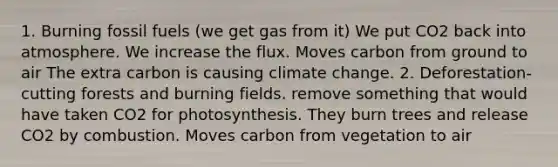 1. Burning fossil fuels (we get gas from it) We put CO2 back into atmosphere. We increase the flux. Moves carbon from ground to air The extra carbon is causing climate change. 2. Deforestation- cutting forests and burning fields. remove something that would have taken CO2 for photosynthesis. They burn trees and release CO2 by combustion. Moves carbon from vegetation to air