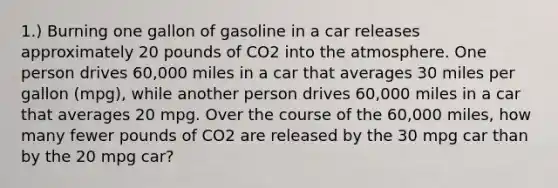 1.) Burning one gallon of gasoline in a car releases approximately 20 pounds of CO2 into the atmosphere. One person drives 60,000 miles in a car that averages 30 miles per gallon (mpg), while another person drives 60,000 miles in a car that averages 20 mpg. Over the course of the 60,000 miles, how many fewer pounds of CO2 are released by the 30 mpg car than by the 20 mpg car?