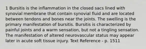 1 Bursitis is the inflammation in the closed sacs lined with synovial membrane that contain synovial fluid and are located between tendons and bones near the joints. The swelling is the primary manifestation of bursitis. Bursitis is characterized by painful joints and a warm sensation, but not a tingling sensation. The manifestation of altered neurovascular status may appear later in acute soft tissue injury. Text Reference - p. 1511