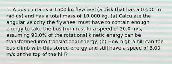 1. A bus contains a 1500 kg flywheel (a disk that has a 0.600 m radius) and has a total mass of 10,000 kg. (a) Calculate the angular velocity the flywheel must have to contain enough energy to take the bus from rest to a speed of 20.0 m/s, assuming 90.0% of the rotational kinetic energy can be transformed into translational energy. (b) How high a hill can the bus climb with this stored energy and still have a speed of 3.00 m/s at the top of the hill?