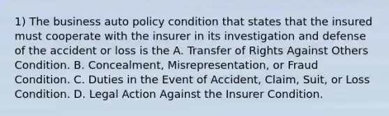 1) The business auto policy condition that states that the insured must cooperate with the insurer in its investigation and defense of the accident or loss is the A. Transfer of Rights Against Others Condition. B. Concealment, Misrepresentation, or Fraud Condition. C. Duties in the Event of Accident, Claim, Suit, or Loss Condition. D. Legal Action Against the Insurer Condition.