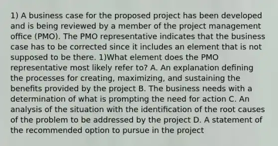 1) A business case for the proposed project has been developed and is being reviewed by a member of the project management oﬃce (PMO). The PMO representative indicates that the business case has to be corrected since it includes an element that is not supposed to be there. 1)What element does the PMO representative most likely refer to? A. An explanation deﬁning the processes for creating, maximizing, and sustaining the beneﬁts provided by the project B. The business needs with a determination of what is prompting the need for action C. An analysis of the situation with the identiﬁcation of the root causes of the problem to be addressed by the project D. A statement of the recommended option to pursue in the project