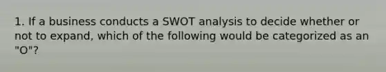 1. If a business conducts a SWOT analysis to decide whether or not to expand, which of the following would be categorized as an "O"?