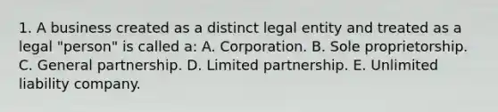 1. A business created as a distinct legal entity and treated as a legal "person" is called a: A. Corporation. B. Sole proprietorship. C. General partnership. D. Limited partnership. E. Unlimited liability company.