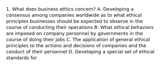 1. What does business ethics concern? A. Developing a consensus among companies worldwide as to what ethical principles businesses should be expected to observe in the course of conducting their operations B. What ethical behaviors are imposed on company personnel by governments in the course of doing their jobs C. The application of general ethical principles to the actions and decisions of companies and the conduct of their personnel D. Developing a special set of ethical standards for