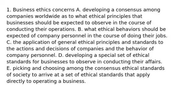 1. Business ethics concerns A. developing a consensus among companies worldwide as to what ethical principles that businesses should be expected to observe in the course of conducting their operations. B. what ethical behaviors should be expected of company personnel in the course of doing their jobs. C. the application of general ethical principles and standards to the actions and decisions of companies and the behavior of company personnel. D. developing a special set of ethical standards for businesses to observe in conducting their affairs. E. picking and choosing among the consensus ethical standards of society to arrive at a set of ethical standards that apply directly to operating a business.