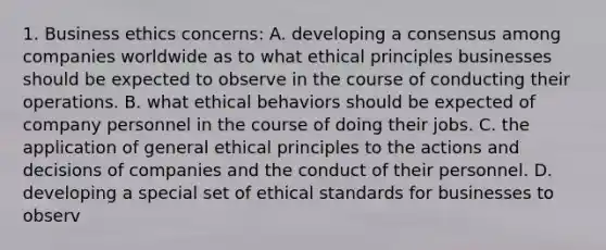 1. Business ethics concerns: A. developing a consensus among companies worldwide as to what ethical principles businesses should be expected to observe in the course of conducting their operations. B. what ethical behaviors should be expected of company personnel in the course of doing their jobs. C. the application of general ethical principles to the actions and decisions of companies and the conduct of their personnel. D. developing a special set of ethical standards for businesses to observ