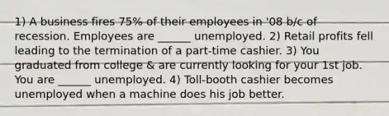 1) A business fires 75% of their employees in '08 b/c of recession. Employees are ______ unemployed. 2) Retail profits fell leading to the termination of a part-time cashier. 3) You graduated from college & are currently looking for your 1st job. You are ______ unemployed. 4) Toll-booth cashier becomes unemployed when a machine does his job better.