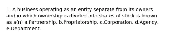 1. A business operating as an entity separate from its owners and in which ownership is divided into shares of stock is known as a(n) a.Partnership. b.Proprietorship. c.Corporation. d.Agency. e.Department.