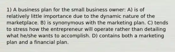 1) A business plan for the small business owner: A) is of relatively little importance due to the dynamic nature of the marketplace. B) is synonymous with the marketing plan. C) tends to stress how the entrepreneur will operate rather than detailing what he/she wants to accomplish. D) contains both a marketing plan and a financial plan.