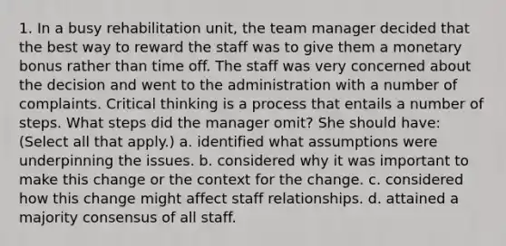 1. In a busy rehabilitation unit, the team manager decided that the best way to reward the staff was to give them a monetary bonus rather than time off. The staff was very concerned about the decision and went to the administration with a number of complaints. Critical thinking is a process that entails a number of steps. What steps did the manager omit? She should have: (Select all that apply.) a. identified what assumptions were underpinning the issues. b. considered why it was important to make this change or the context for the change. c. considered how this change might affect staff relationships. d. attained a majority consensus of all staff.