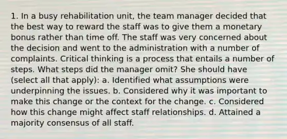 1. In a busy rehabilitation unit, the team manager decided that the best way to reward the staff was to give them a monetary bonus rather than time off. The staff was very concerned about the decision and went to the administration with a number of complaints. Critical thinking is a process that entails a number of steps. What steps did the manager omit? She should have (select all that apply): a. Identified what assumptions were underpinning the issues. b. Considered why it was important to make this change or the context for the change. c. Considered how this change might affect staff relationships. d. Attained a majority consensus of all staff.