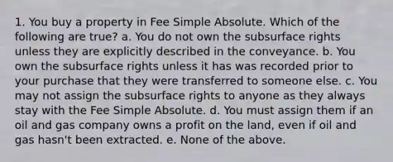 1. You buy a property in Fee Simple Absolute. Which of the following are true? a. You do not own the subsurface rights unless they are explicitly described in the conveyance. b. You own the subsurface rights unless it has was recorded prior to your purchase that they were transferred to someone else. c. You may not assign the subsurface rights to anyone as they always stay with the Fee Simple Absolute. d. You must assign them if an oil and gas company owns a profit on the land, even if oil and gas hasn't been extracted. e. None of the above.