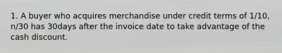 1. A buyer who acquires merchandise under credit terms of 1/10, n/30 has 30days after the invoice date to take advantage of the cash discount.