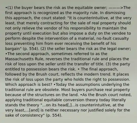 •(1) the buyer bears the risk as the equitable owner; ———>The first approach is recognized as the majority rule. In dismissing this approach, the court stated: "It is counterintuitive, at the very least, that merely contracting for the sale of real property should not only relieve the vendor of his responsibility to maintain the property until execution but also impose a duty on the vendee to perform despite the intervention of a material, no-fault casualty loss preventing him from ever receiving the benefit of his bargain" (p. 554). (2) the seller bears the risk as the legal owner; •The second approach, sometimes referred to as the Massachusetts Rule, reverses the traditional rule and places the risk of loss upon the seller until the transfer of title. (3) the party entitled to possession bears the risk. • The final approach, followed by the Brush court, reflects the modern trend. It places the risk of loss upon the party who holds the right to possession. Which approach is best? •Today the assumptions underlying the traditional rule are obsolete. Most buyers purchase real property because of the structures on the land. •As the Brush court noted, applying traditional equitable conversion theory today literally stands the theory "...on its head[,]...is counterintuitive, at the very least,...[and] is neither necessary nor justified solely for the sake of consistency" (p. 554).