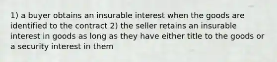 1) a buyer obtains an insurable interest when the goods are identified to the contract 2) the seller retains an insurable interest in goods as long as they have either title to the goods or a security interest in them