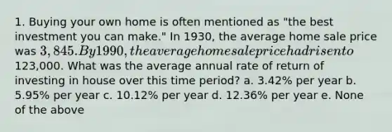 1. Buying your own home is often mentioned as "the best investment you can make." In 1930, the average home sale price was 3,845. By 1990, the average home sale price had risen to123,000. What was the average annual rate of return of investing in house over this time period? a. 3.42% per year b. 5.95% per year c. 10.12% per year d. 12.36% per year e. None of the above