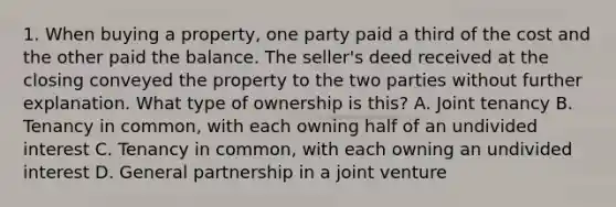 1. When buying a property, one party paid a third of the cost and the other paid the balance. The seller's deed received at the closing conveyed the property to the two parties without further explanation. What type of ownership is this? A. Joint tenancy B. Tenancy in common, with each owning half of an undivided interest C. Tenancy in common, with each owning an undivided interest D. General partnership in a joint venture