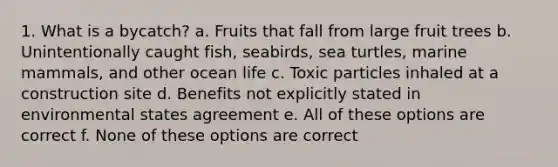 1. What is a bycatch? a. Fruits that fall from large fruit trees b. Unintentionally caught fish, seabirds, sea turtles, marine mammals, and other ocean life c. Toxic particles inhaled at a construction site d. Benefits not explicitly stated in environmental states agreement e. All of these options are correct f. None of these options are correct