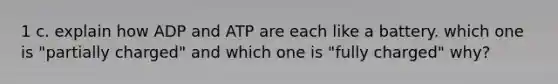 1 c. explain how ADP and ATP are each like a battery. which one is "partially charged" and which one is "fully charged" why?