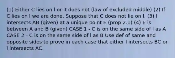 (1) Either C lies on l or it does not (law of excluded middle) (2) If C lies on l we are done. Suppose that C does not lie on l. (3) l intersects AB (given) at a unique point E (prop 2.1) (4) E is between A and B (given) CASE 1 - C is on the same side of l as A CASE 2 - C is on the same side of l as B Use def of same and opposite sides to prove in each case that either l intersects BC or l intersects AC.