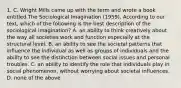 1. C. Wright Mills came up with the term and wrote a book entitled The Sociological Imagination (1959). According to our text, which of the following is the best description of the sociological imagination? A. an ability to think creatively about the way all societies work and function especially at the structural level. B. an ability to see the societal patterns that influence the individual as well as groups of individuals and the ability to see the distinction between social issues and personal troubles. C. an ability to identify the role that individuals play in social phenomenon, without worrying about societal influences. D. none of the above