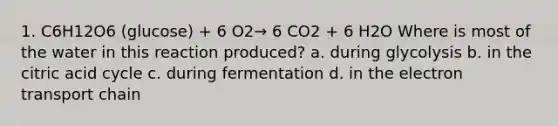 1. C6H12O6 (glucose) + 6 O2→ 6 CO2 + 6 H2O Where is most of the water in this reaction produced? a. during glycolysis b. in the citric acid cycle c. during fermentation d. in the electron transport chain