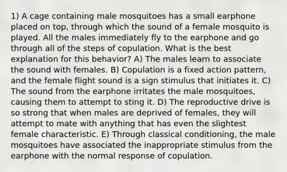 1) A cage containing male mosquitoes has a small earphone placed on top, through which the sound of a female mosquito is played. All the males immediately fly to the earphone and go through all of the steps of copulation. What is the best explanation for this behavior? A) The males learn to associate the sound with females. B) Copulation is a fixed action pattern, and the female flight sound is a sign stimulus that initiates it. C) The sound from the earphone irritates the male mosquitoes, causing them to attempt to sting it. D) The reproductive drive is so strong that when males are deprived of females, they will attempt to mate with anything that has even the slightest female characteristic. E) Through classical conditioning, the male mosquitoes have associated the inappropriate stimulus from the earphone with the normal response of copulation.