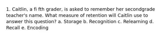 1. Caitlin, a fi fth grader, is asked to remember her secondgrade teacher's name. What measure of retention will Caitlin use to answer this question? a. Storage b. Recognition c. Relearning d. Recall e. Encoding