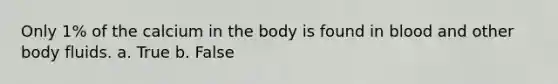 Only 1% of the calcium in the body is found in blood and other body fluids. a. True b. False