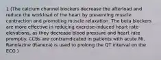 1 (The calcium channel blockers decrease the afterload and reduce the workload of the heart by preventing muscle contraction and promoting muscle relaxation. The beta blockers are more effective in reducing exercise-induced heart rate elevations, as they decrease blood pressure and heart rate promptly. CCBs are contraindicated in patients with acute MI. Ranolazine (Ranexa) is used to prolong the QT interval on the ECG.)