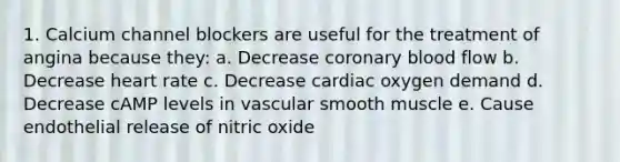 1. Calcium channel blockers are useful for the treatment of angina because they: a. Decrease coronary blood flow b. Decrease heart rate c. Decrease cardiac oxygen demand d. Decrease cAMP levels in vascular smooth muscle e. Cause endothelial release of nitric oxide