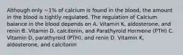 Although only ~1% of calcium is found in the blood, the amount in the blood is tightly regulated. The regulation of Calcium balance in the blood depends on A. Vitamin K, aldosterone, and renin B. Vitamin D, calcitonin, and Parathyroid Hormone (PTH) C. Vitamin D, parathyroid (PTH), and renin D. Vitamin K, aldosterone, and calcitonin