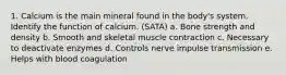 1. Calcium is the main mineral found in the body's system. Identify the function of calcium. (SATA) a. Bone strength and density b. Smooth and skeletal muscle contraction c. Necessary to deactivate enzymes d. Controls nerve impulse transmission e. Helps with blood coagulation