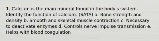 1. Calcium is the main mineral found in the body's system. Identify the function of calcium. (SATA) a. Bone strength and density b. Smooth and skeletal muscle contraction c. Necessary to deactivate enzymes d. Controls nerve impulse transmission e. Helps with blood coagulation