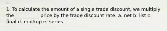 1. To calculate the amount of a single trade discount, we multiply the __________ price by the trade discount rate. a. net b. list c. final d. markup e. series