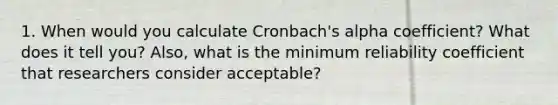 1. When would you calculate Cronbach's alpha coefficient? What does it tell you? Also, what is the minimum reliability coefficient that researchers consider acceptable?